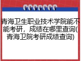 青海卫生职业技术学院能不能考研，成绩在哪里查询(青海卫院考研成绩查询)