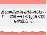 遵义医药高等专科学校毕业后一般能干什么呢(遵义医专就业方向)