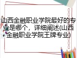 山西金融职业学院最好的专业是哪个，详细阐述(山西金融职业学院王牌专业)