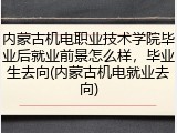内蒙古机电职业技术学院毕业后就业前景怎么样，毕业生去向(内蒙古机电就业去向)