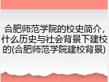 合肥师范学院的校史简介，什么历史与社会背景下建校的(合肥师范学院建校背景)