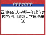 四川师范大学哪一年成立建校的(四川师范大学建校年份)