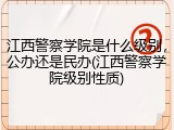 江西警察学院是什么级别，公办还是民办(江西警察学院级别性质)