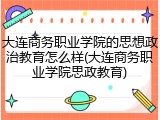 大连商务职业学院的思想政治教育怎么样(大连商务职业学院思政教育)