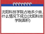 沈阳科技学院占地多少亩，什么情况下成立(沈阳科技学院面积)