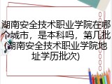 湖南安全技术职业学院在哪个城市，是本科吗，第几批(湖南安全技术职业学院地址学历批次)