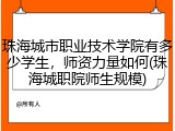 珠海城市职业技术学院有多少学生，师资力量如何(珠海城职院师生规模)