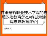 甘肃建筑职业技术学院的思想政治教育怎么样(甘肃建院思政教育评价)