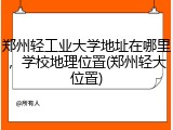 郑州轻工业大学地址在哪里，学校地理位置(郑州轻大位置)
