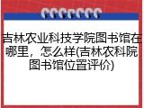 吉林农业科技学院图书馆在哪里，怎么样(吉林农科院图书馆位置评价)