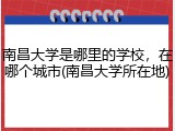 南昌大学是哪里的学校，在哪个城市(南昌大学所在地)