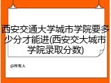 西安交通大学城市学院要多少分才能进(西安交大城市学院录取分数)