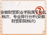 安徽财贸职业学院属于什么档次，专业排行分析(安徽财贸职院档次)