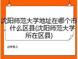 沈阳师范大学地址在哪个市，什么区县(沈阳师范大学所在区县)