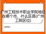 广州工程技术职业学院地址在哪个市，什么区县(广州工院区位)
