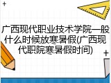广西现代职业技术学院一般什么时候放寒暑假(广西现代职院寒暑假时间)