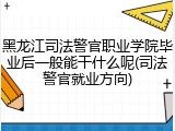 黑龙江司法警官职业学院毕业后一般能干什么呢(司法警官就业方向)