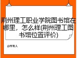 荆州理工职业学院图书馆在哪里，怎么样(荆州理工图书馆位置评价)