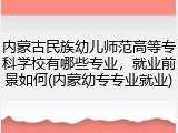 内蒙古民族幼儿师范高等专科学校有哪些专业，就业前景如何(内蒙幼专专业就业)