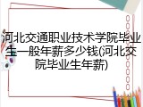 河北交通职业技术学院毕业生一般年薪多少钱(河北交院毕业生年薪)