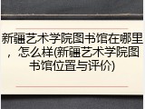 新疆艺术学院图书馆在哪里，怎么样(新疆艺术学院图书馆位置与评价)