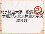 北京林业大学一般要多少分才能录取(北京林业大学录取分数)