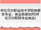 呼伦贝尔职业技术学院有哪些专业，就业前景如何(呼伦贝尔职院专业就业)