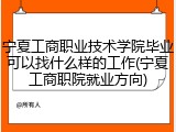 宁夏工商职业技术学院毕业可以找什么样的工作(宁夏工商职院就业方向)