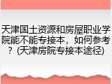 天津国土资源和房屋职业学院能不能专接本，如何参考？(天津房院专接本途径)
