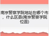 南京警察学院地址在哪个市，什么区县(南京警察学院位置)