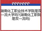 湖南化工职业技术学院是双一流大学吗?(湖南化工职院是双一流吗)
