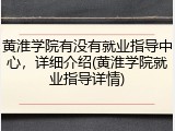 黄淮学院有没有就业指导中心，详细介绍(黄淮学院就业指导详情)