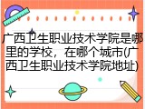 广西卫生职业技术学院是哪里的学校，在哪个城市(广西卫生职业技术学院地址)