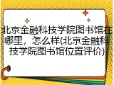 北京金融科技学院图书馆在哪里，怎么样(北京金融科技学院图书馆位置评价)