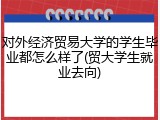 对外经济贸易大学的学生毕业都怎么样了(贸大学生就业去向)