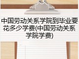 中国劳动关系学院到毕业要花多少学费(中国劳动关系学院学费)