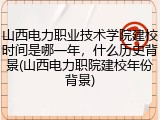 山西电力职业技术学院建校时间是哪一年，什么历史背景(山西电力职院建校年份背景)