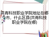 共青科技职业学院地址在哪个市，什么区县(共青科技职业学院在哪)