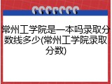 常州工学院是一本吗录取分数线多少(常州工学院录取分数)