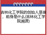 吉林化工学院的创始人是谁，前身是什么(吉林化工学院溯源)