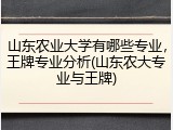 山东农业大学有哪些专业，王牌专业分析(山东农大专业与王牌)