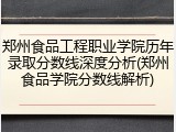 郑州食品工程职业学院历年录取分数线深度分析(郑州食品学院分数线解析)