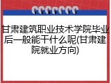 甘肃建筑职业技术学院毕业后一般能干什么呢(甘肃建院就业方向)