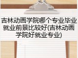 吉林动画学院哪个专业毕业就业前景比较好(吉林动画学院好就业专业)