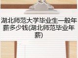 湖北师范大学毕业生一般年薪多少钱(湖北师范毕业年薪)
