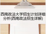 西南政法大学招生计划详细分析(西南政法招生详解)