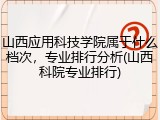 山西应用科技学院属于什么档次，专业排行分析(山西科院专业排行)