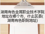 湖南有色金属职业技术学院地址在哪个市，什么区县(湖南有色职院地址)