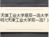 天津工业大学是双一流大学吗?(天津工业大学双一流？)