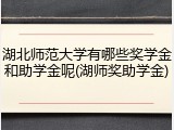 湖北师范大学有哪些奖学金和助学金呢(湖师奖助学金)